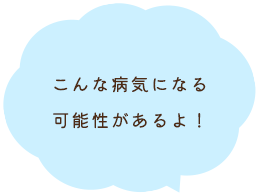 こんな病気になる可能性があるよ！