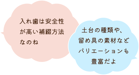 入れ歯は安全性が高い補綴方法なのね 土台の種類や、留め具の素材などバリエーションも豊富だよ