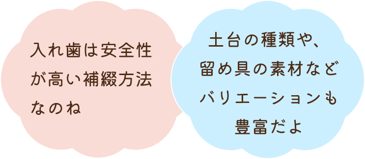 入れ歯は安全性が高い補綴方法なのね 土台の種類や、留め具の素材などバリエーションも豊富だよ