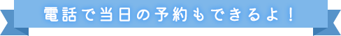 電話で当日の予約もできるよ！