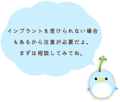 インプラントを受けられない場合もあるから注意が必要だよ。まずは相談してみてね。