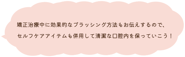 矯正治療中に効果的なブラッシング方法もお伝えするので、セルフケアアイテムも併用して清潔な口腔内を保っていこう！