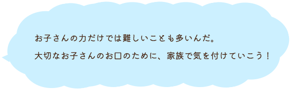 お子さんの力だけでは難しいことも多いんだ。大切なお子さんのお口のために、家族で気を付けていこう！