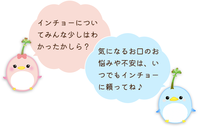インチョーについてみんな少しはわかったかしら？気になるお口のお悩みや不安は、いつでもインチョーに頼ってね♪