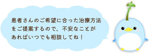 患者さんのご希望に合った治療方法をご提案するので、不安なことがあればいつでも相談してね！