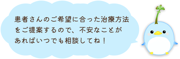 患者さんのご希望に合った治療方法をご提案するので、不安なことがあればいつでも相談してね！